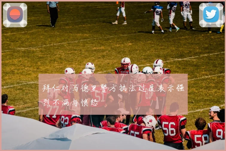 拜仁对马德里警方执法过度表示强烈不满与愤怒
