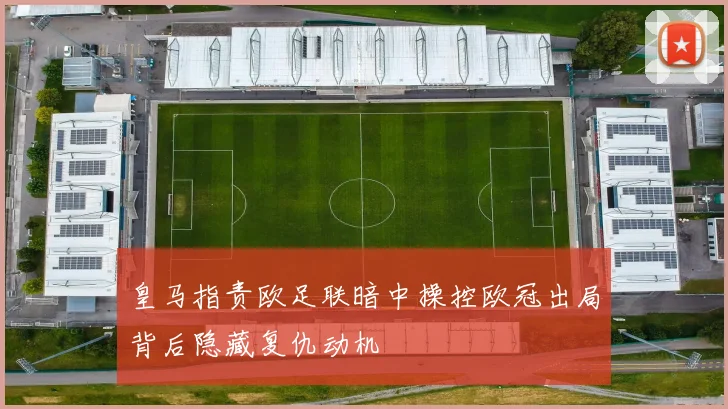 皇马指责欧足联暗中操控欧冠出局背后隐藏复仇动机