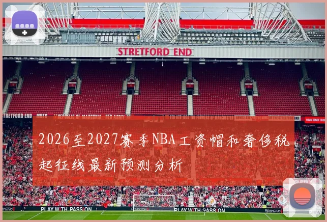 2026至2027赛季NBA工资帽和奢侈税起征线最新预测分析