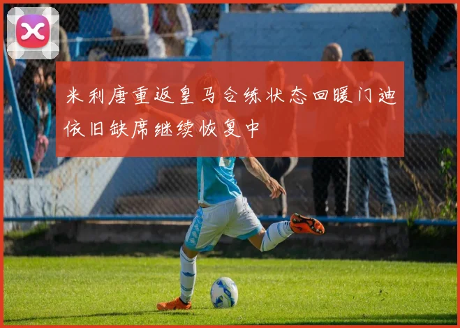 米利唐重返皇马合练状态回暖门迪依旧缺席继续恢复中