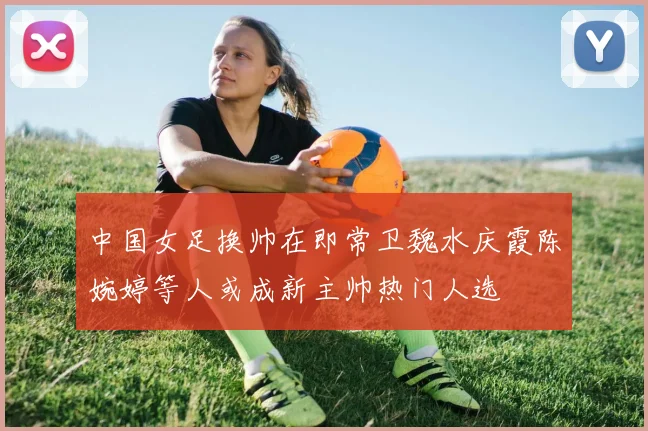 中国女足换帅在即常卫魏水庆霞陈婉婷等人或成新主帅热门人选