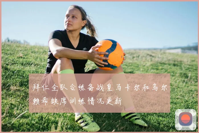 拜仁全队合练备战皇马卡尔和乌尔赖希缺席训练情况更新